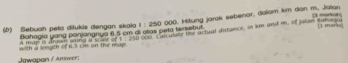 (6) Sebuah peta dilukis dengan skala 1:250000. Hitung jarak sebenar, dalam km dan m, Jalan [3 markah] 
Bahagia yang panjangnya 6.5 cm di atas peta tersebut. 
A map is drawn using a scale of 1:2500 00. Calculate the actual distance, in km and m, of Jalan Bahagia [3 marks] 
with a length of 6.5 cm on the map. 
Jawapan / Answer: