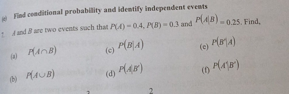 Find conditional probability and identify independent events 
1. A and B are two events such that P(A)=0.4, P(B)=0.3 and P(A|B)=0.25. Find, 
(a) P(A∩ B)
(c) P(B|A)
(e) P(B'|A)
(b) P(A∪ B)
(d) P(A|B')
(f) P(A'|B')
2