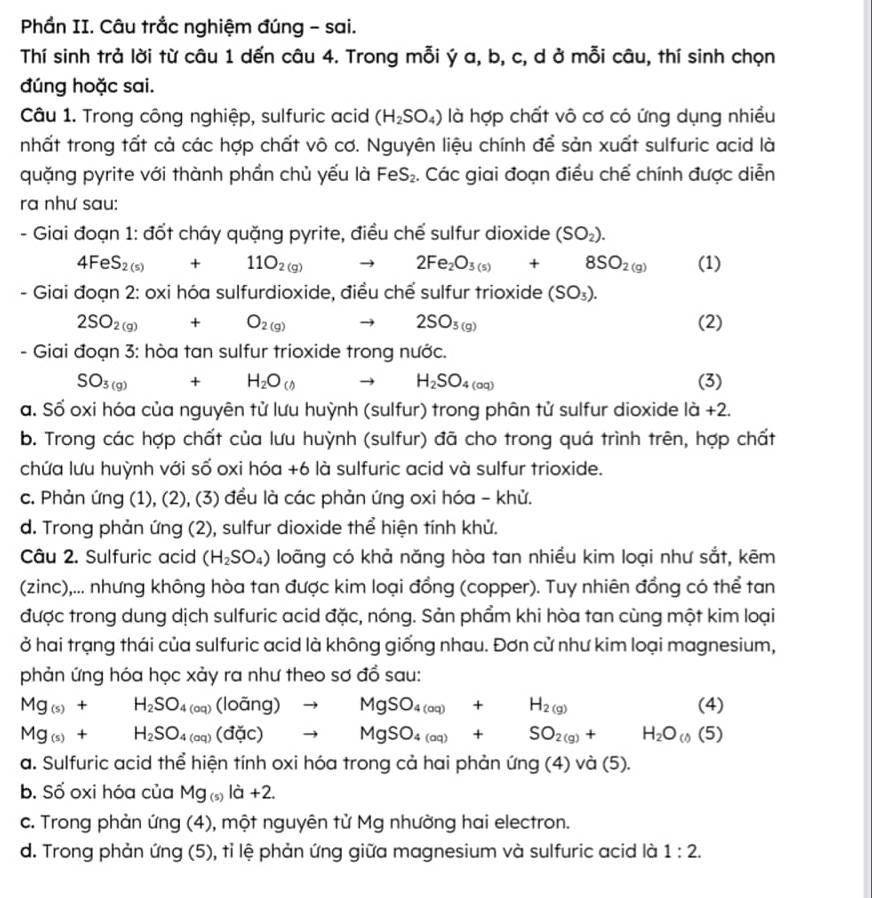 Phần II. Câu trắc nghiệm đúng - sai.
Thí sinh trả lời từ câu 1 dến câu 4. Trong mỗi ý a, b, c, d ở mỗi câu, thí sinh chọn
đúng hoặc sai.
Câu 1. Trong công nghiệp, sulfuric acid (H_2SO_4) là hợp chất vô cơ có ứng dụng nhiều
nhất trong tất cả các hợp chất vô cơ. Nguyên liệu chính để sản xuất sulfuric acid là
quặng pyrite với thành phần chủ yếu là FeS_2 :. Các giai đoạn điều chể chính được diễn
ra như sau:
- Giai đoạn 1: đốt cháy quặng pyrite, điều chế sulfur dioxide (SO_2).
4FeS_2(s)+11O_2(g) to 2Fe_2O_3(s)+8SO_2(g) (1)
- Giai đoạn 2: oxi hóa sulfurdioxide, điều chể sulfur trioxide (SO_3).
2SO_2(g)+O_2(g) to 2SO_3(g) (2)
- Giai đoạn 3: hòa tan sulfur trioxide trong nước.
SO_3(g)+H_2O_() to H_2SO_4(oq) (3)
a. Số oxi hóa của nguyên tử lưu huỳnh (sulfur) trong phân tử sulfur dioxide là +2.
b. Trong các hợp chất của lưu huỳnh (sulfur) đã cho trong quá trình trên, hợp chất
chứa lưu huỳnh với số oxi hóa +6 là sulfuric acid và sulfur trioxide.
c. Phản ứng (1), (2), (3) đều là các phản ứng oxi hóa - khử.
d. Trong phản ứng (2), sulfur dioxide thể hiện tính khử.
Câu 2. Sulfuric acid (H_2SO_4) loãng có khả năng hòa tan nhiều kim loại như sắt, kẽm
(zinc),... nhưng không hòa tan được kim loại đồng (copper). Tuy nhiên đồng có thể tan
được trong dung dịch sulfuric acid đặc, nóng. Sản phẩm khi hòa tan cùng một kim loại
ở hai trạng thái của sulfuric acid là không giống nhau. Đơn cử như kim loại magnesium,
phản ứng hóa học xảy ra như theo sơ đồ sau:
Mg_(s)+H_2SO_4(oq) (Iodng)to MgSO_4(oq)+H_2(g) (4)
Mg_(s)+H_2SO_4(aq)(dqc)to MgSO_4(aq)+SO_2(g)+H_2O_(s)(5)
a. Sulfuric acid thể hiện tính oxi hóa trong cả hai phản ứng (4) va(5) |
b. Số oxi hóa của Mg_(s)la+2.
c. Trong phản ứng (4), một nguyên tử Mg nhường hai electron.
d. Trong phản ứng (5), tỉ lệ phản ứng giữa magnesium và sulfuric acid là 1:2.