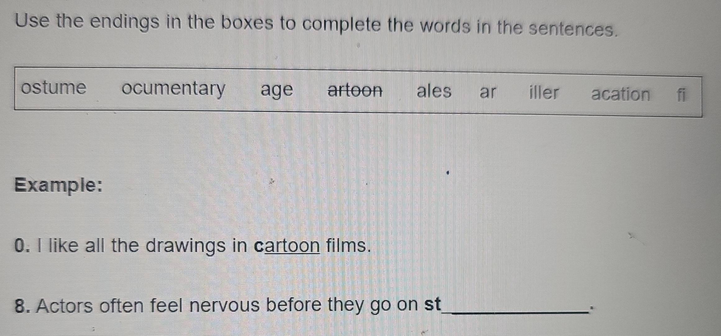 Use the endings in the boxes to complete the words in the sentences.
ostume ocumentary age artoon ales ar iller acation fi
Example:
0. I like all the drawings in cartoon films.
8. Actors often feel nervous before they go on st_