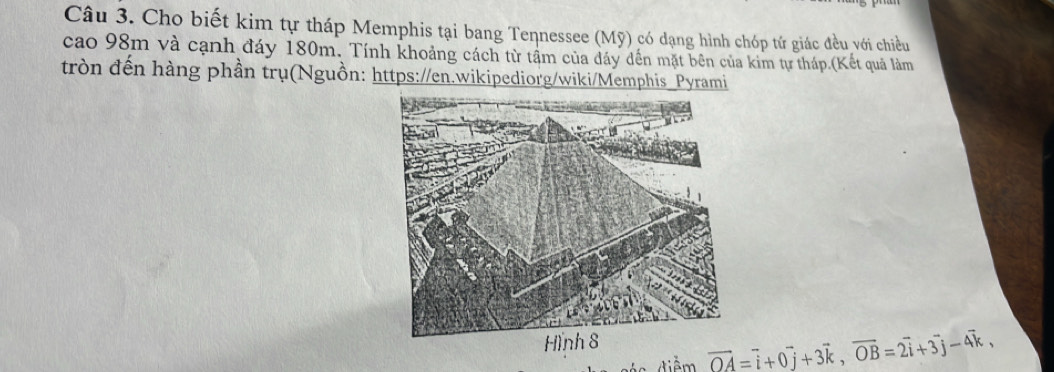 Cho biết kim tự tháp Memphis tại bang Tennessee (Mỹ) có dạng hình chóp tứ giác đều với chiều 
cao 98m và cạnh đáy 180m. Tính khoảng cách từ tầm của đáy dến mặt bên của kim tự tháp.(Kết quả làm 
tròn đến hàng phần trụ(Nguồn: https://en.wikipediorg/wiki/Memphis_Pyrami
vector OA=vector i+0vector j+3vector k, vector OB=2vector i+3vector j-4vector k,