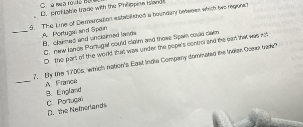 C. a sea route Betwe
D. profitable trade with the Philippine Islands
6. The Line of Demarcation established a boundary between which two regions?
_A. Portugal and Spain
B. claimed and unclaimed lands
C. new lands Portugal could claim and those Spain could claim
D. the part of the world that was under the pope's control and the part that was not
7. By the 1700s, which nation's East India Company dominated the Indian Ocean trade?
_A. France
B. England
C. Portugal
D. the Netherlands