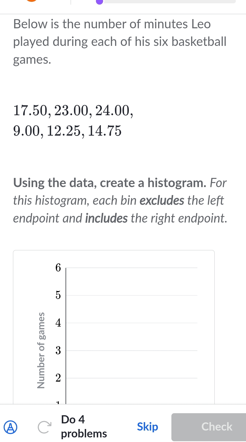 Below is the number of minutes Leo 
played during each of his six basketball 
games.
17.50, 23.00, 24.00,
9.00, 12.25, 14.75
Using the data, create a histogram. For 
this histogram, each bin excludes the left 
endpoint and includes the right endpoint.
6
5
4
3
2
Do 4 
A Skip Check 
problems