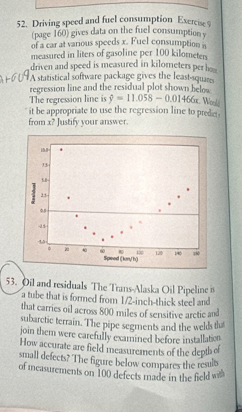 Driving speed and fuel consumption Exercise 9 
(page 160) gives data on the fuel consumption y
of a car at various speeds x. Fuel consumption is 
measured in liters of gasoline per 100 kilometers
driven and speed is measured in kilometers per how 
A statistical software package gives the least-squares 
regression line and the residual plot shown below 
The regression line is hat y=11.058-0.01466x Would 
it be appropriate to use the regression line to predict 
from x? Justify your answer. 
53. Oil and residuals The Trans-Alaska Oil Pipeline is 
a tube that is formed from 1/2-inch -thick steel and 
that carries oil across 800 miles of sensitive arctic and 
subarctic terrain. The pipe segments and the welds that 
join them were carefully examined before installation. 
How accurate are field measurements of the depth of 
small defects? The figure below compares the results 
of measurements on 100 defects made in the field with