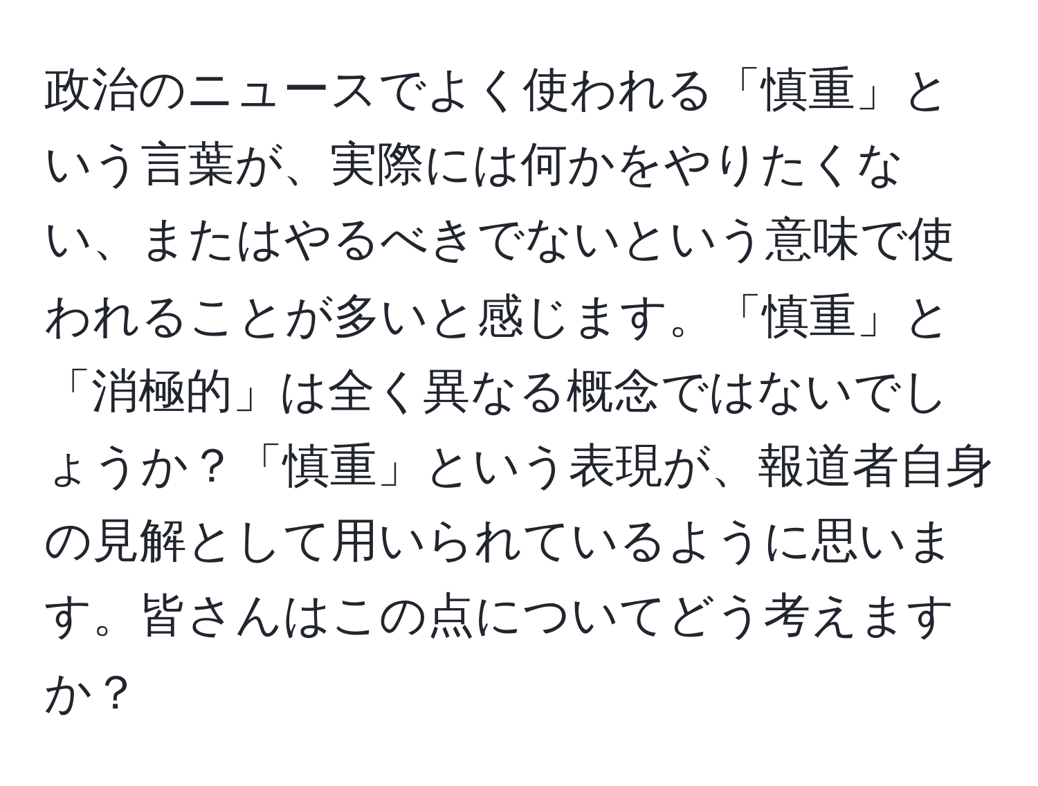 政治のニュースでよく使われる「慎重」という言葉が、実際には何かをやりたくない、またはやるべきでないという意味で使われることが多いと感じます。「慎重」と「消極的」は全く異なる概念ではないでしょうか？「慎重」という表現が、報道者自身の見解として用いられているように思います。皆さんはこの点についてどう考えますか？