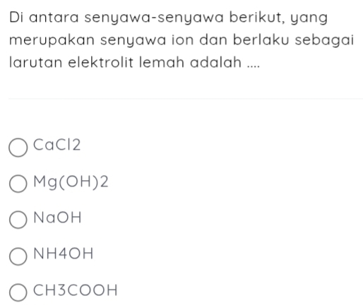 Di antara senyawa-senyawa berikut, yang
merupakan senyawa ion dan berlaku sebagai 
larutan elektrolit lemah adalah ....
CaCl2
Mg(OH)2
NaOH
NH4OH
CH3COOH