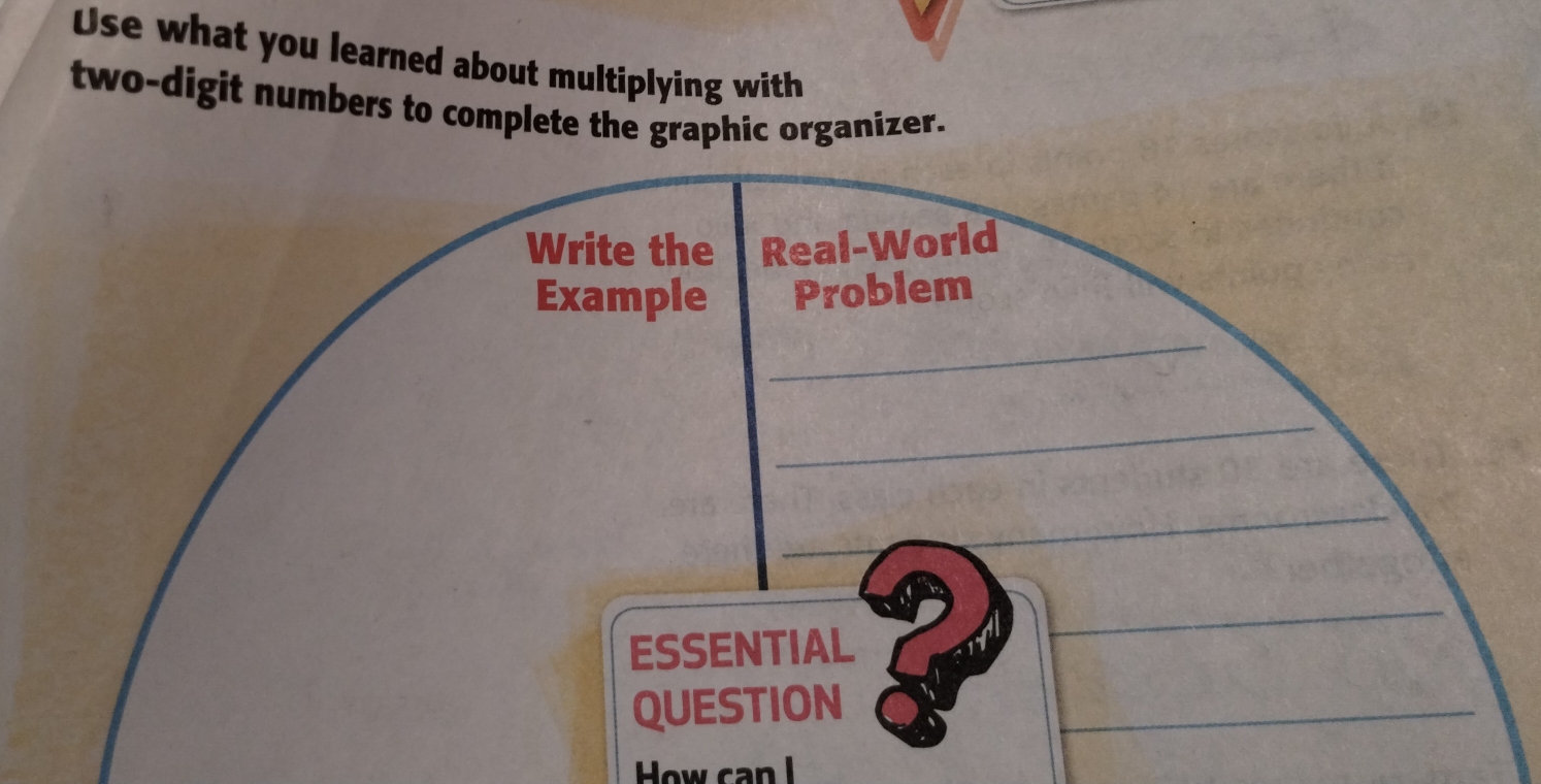 Use what you learned about multiplying with 
two-digit numbers to complete the graphic organizer. 
Write the Real-World 
_ 
Example Problem 
_ 
_ 
ESSENTIAL 
_ 
QUESTION 
_ 
How can l