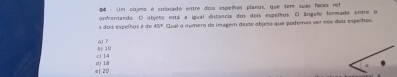 Um objeo é colocado entre dois espelhos planos, que tem suas faces net
a dois espelhos é de ondrontando. O objeto está a igual disrancia dos dois espelhos. O ângulo formado entre o
41° *. Qual o número de imagem deste objeto que podemos ver nos dois espelhos.
a) 7
c) 14 10
e| 20 dì l