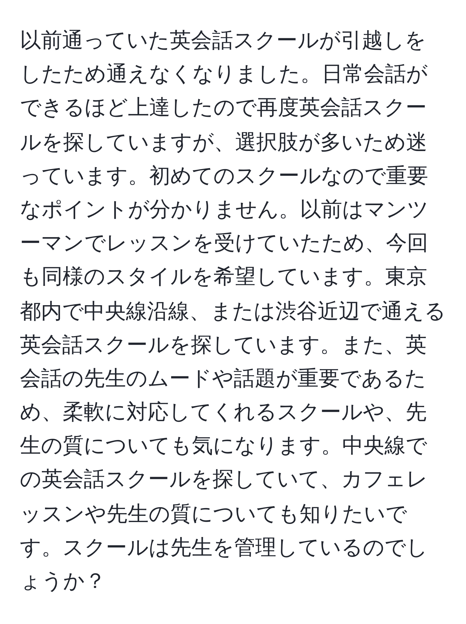 以前通っていた英会話スクールが引越しをしたため通えなくなりました。日常会話ができるほど上達したので再度英会話スクールを探していますが、選択肢が多いため迷っています。初めてのスクールなので重要なポイントが分かりません。以前はマンツーマンでレッスンを受けていたため、今回も同様のスタイルを希望しています。東京都内で中央線沿線、または渋谷近辺で通える英会話スクールを探しています。また、英会話の先生のムードや話題が重要であるため、柔軟に対応してくれるスクールや、先生の質についても気になります。中央線での英会話スクールを探していて、カフェレッスンや先生の質についても知りたいです。スクールは先生を管理しているのでしょうか？