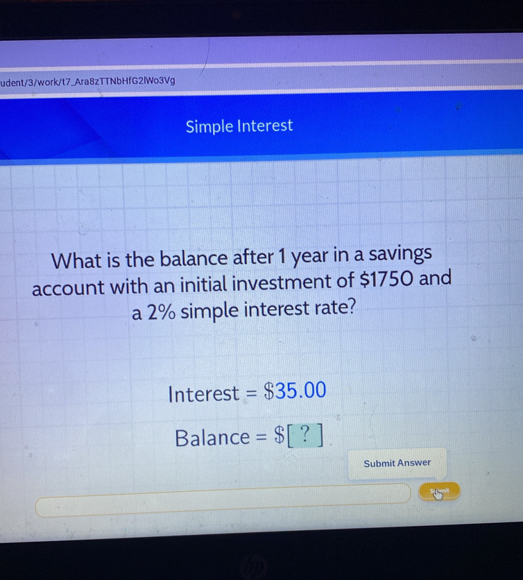 udent/3/work/t7_Ara8zTTNbHfG2lWo3Vg 
Simple Interest 
What is the balance after 1 year in a savings 
account with an initial investment of $1750 and 
a 2% simple interest rate? 
Interest =$35.00
Balance =$[?]. 
Submit Answer