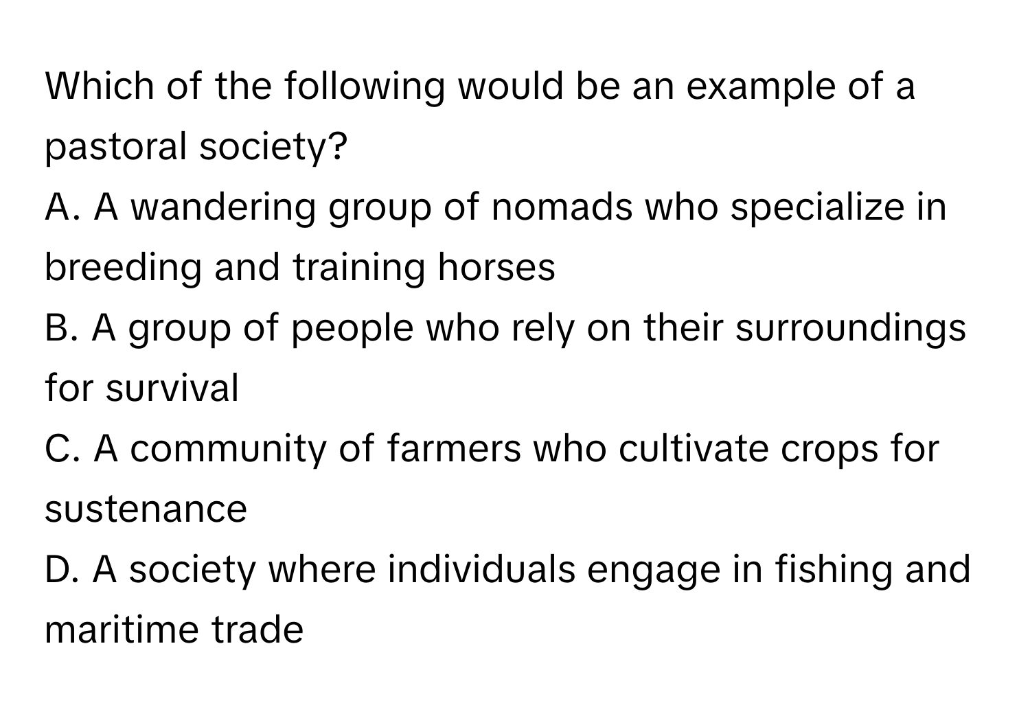 Which of the following would be an example of a pastoral society?

A. A wandering group of nomads who specialize in breeding and training horses
B. A group of people who rely on their surroundings for survival
C. A community of farmers who cultivate crops for sustenance
D. A society where individuals engage in fishing and maritime trade