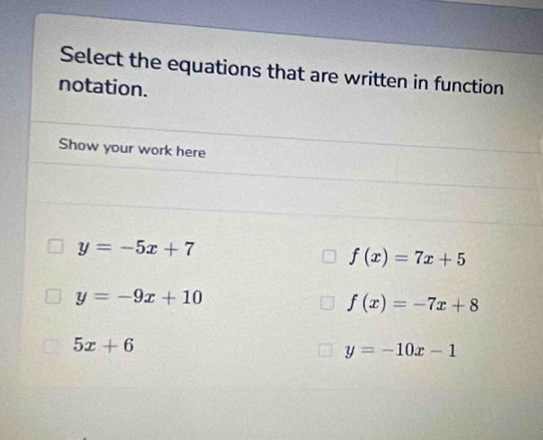 Select the equations that are written in function
notation.
Show your work here
y=-5x+7
f(x)=7x+5
y=-9x+10
f(x)=-7x+8
5x+6
y=-10x-1