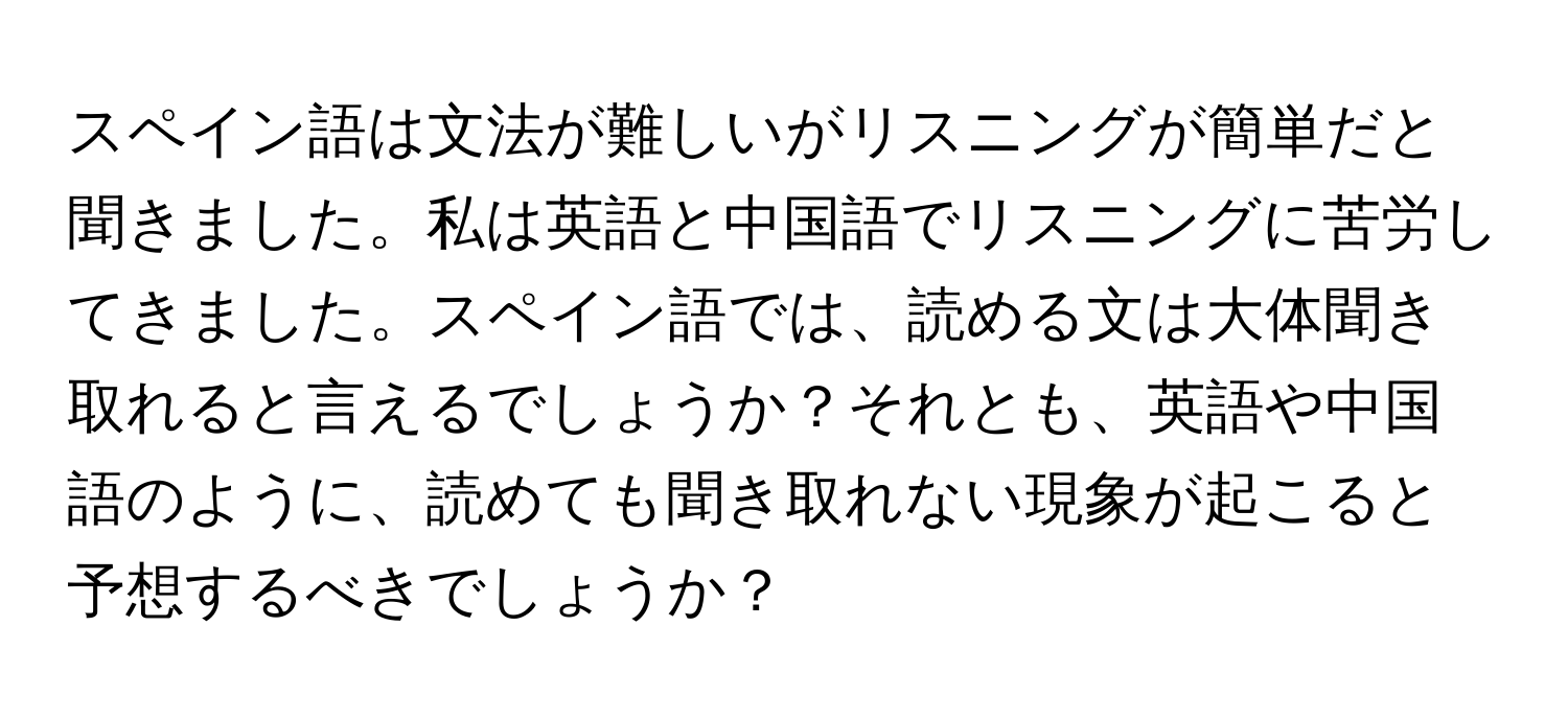 スペイン語は文法が難しいがリスニングが簡単だと聞きました。私は英語と中国語でリスニングに苦労してきました。スペイン語では、読める文は大体聞き取れると言えるでしょうか？それとも、英語や中国語のように、読めても聞き取れない現象が起こると予想するべきでしょうか？