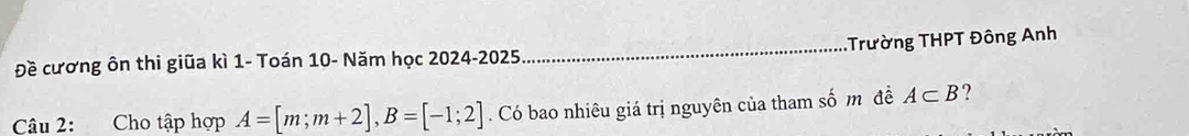 Đề cương ôn thi giũa kì 1 - Toán 10 - Năm học 2024-2025 _Trường THPT Đông Anh 
Câu 2: Cho tập hợp A=[m;m+2], B=[-1;2]. Có bao nhiêu giá trị nguyên của tham số m đề A⊂ B