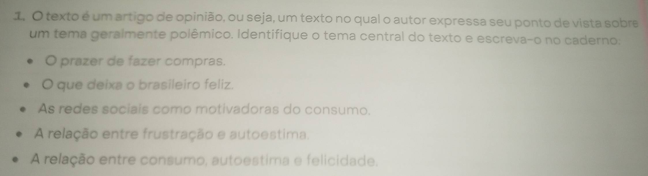 texto é um artigo de opinião, ou seja, um texto no qual o autor expressa seu ponto de vista sobre
um tema geralmente polêmico. Identifique o tema central do texto e escreva-o no caderno:
O prazer de fazer compras.
O que deixa o brasileiro feliz.
As redes sociais como motivadoras do consumo.
A relação entre frustração e autoestima.
A relação entre consumo, autoestima e felicidade.