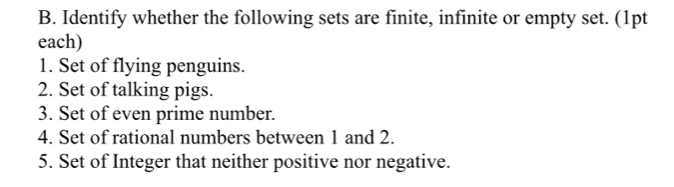 Identify whether the following sets are finite, infinite or empty set. (1pt 
each) 
1. Set of flying penguins. 
2. Set of talking pigs. 
3. Set of even prime number. 
4. Set of rational numbers between 1 and 2. 
5. Set of Integer that neither positive nor negative.