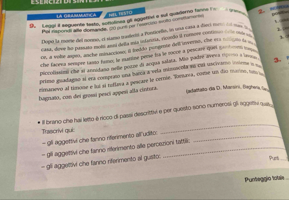 ESERCIZI DISIN 
2. INDVIDLA 
LA GRAMMATICA NEL TESTO 
9. Leggi il seguente testo, sottolinea gli aggettivi e sui quaderno fanne l'an a grammen, positive 
1. cole 
Poi rispondi alle domande. (20 punti per lesercizio svolto correttamente) 
Dopo la morte del nonno, ci siamo trasferiti a Ponticello, in una casa a dieci metti dal mare. D 
casa. dove ho passato molti anni della mia infanzia, ricordo il rumore continuo delle onde ede 2. po 
ce, a volte aspro, anche minaccioso; il freddo pungente dell inverno, che era mitigato da ona 
che faceva sempre tanto fumo; le mattine perse fra le rocce a pescare quei gamberetti traspan 3. 
piccolissimi che si annidano nelle pozze di acqua salata, Mio padre aveva ripreso a lavorae 
primo guadagno si era comprato una barca a vela minuscola su cui uscivamo insieme in mas 3. 
rimanevo al timone e luí si tuffava a pescare le cernie. Tornava, come un dio marino, tutto h 
bagnato, con dei grossi pesci appesi alla cintura. 
(adattato da D. Maraini, Bagheria, Gan 
Il brano che hai letto è ricco di passi descrittivi e per questo sono numerosi gli aggettivi qualific 
Trascrivi qui: 
_ 
- gli aggettivi che fanno riferimento all'udito:_ 
- gli aggettivi che fanno riferimento alle percezioni tattili: 
- gli aggettivi che fanno riferimento al gusto: 
Punti _ r 
Punteggio totale