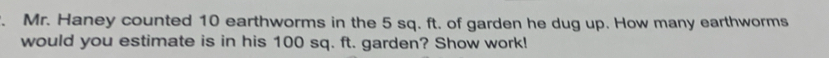 Mr. Haney counted 10 earthworms in the 5 sq. ft. of garden he dug up. How many earthworms 
would you estimate is in his 100 sq. ft. garden? Show work!