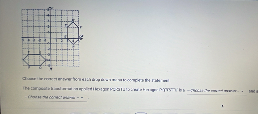 Choose the correct answer from each drop down menu to complete the statement. 
The composite transformation applied Hexagon PQRSTU to create Hexagon P'Q'R'S'T'U' is a -- Choose the correct answer - and a 
- Choose the correct answer - ~