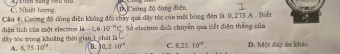 Ay Điện nàng tiểu thụ
C. Nhiệt lượng. D. Cường độ dòng điện.
Câu 4: Cường độ dòng điện không đổi chạy qua dây tóc của một bóng đèn là 0, 273 A. Biết
điện tích của một electron là -1,6· 10^(-19)C. Số electron dịch chuyển qua tiết diện thắng của
dây tóc trong khoảng thời gian 1 phút là
A. 6,75· 10^(19). B. 0,2· 10^(19). C. 6,25.10^(19). D. Một đáp ản khác.