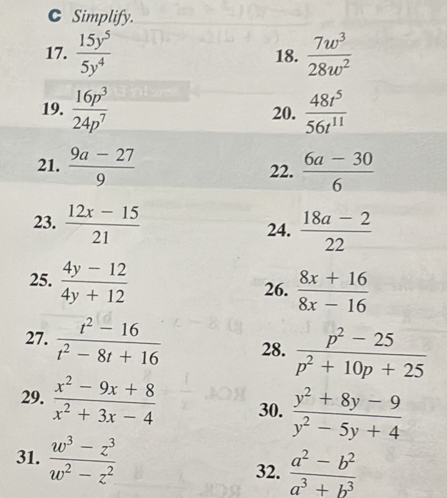 Simplify. 
17.  15y^5/5y^4  18.  7w^3/28w^2 
19.  16p^3/24p^7  20.  48t^5/56t^(11) 
21.  (9a-27)/9   (6a-30)/6 
22. 
23.  (12x-15)/21 
24.  (18a-2)/22 
25.  (4y-12)/4y+12 
26.  (8x+16)/8x-16 
27.  (t^2-16)/t^2-8t+16   (p^2-25)/p^2+10p+25 
28. 
29.  (x^2-9x+8)/x^2+3x-4 
30.  (y^2+8y-9)/y^2-5y+4 
31.  (w^3-z^3)/w^2-z^2 
32.  (a^2-b^2)/a^3+b^3 