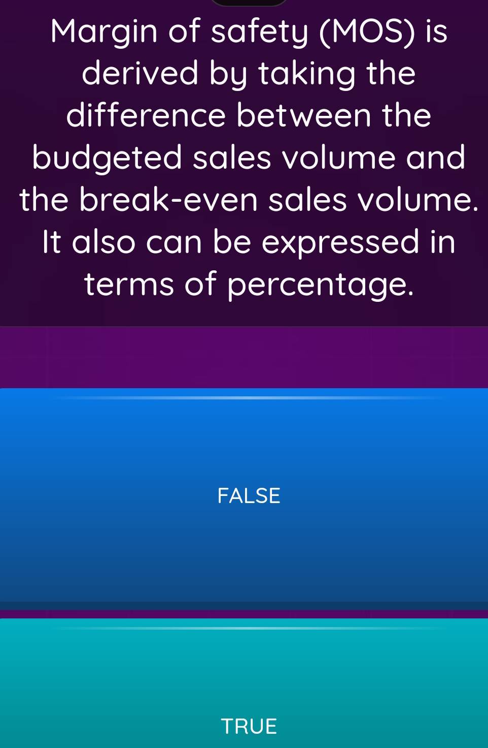 Margin of safety (MOS) is
derived by taking the
difference between the
budgeted sales volume and
the break-even sales volume.
It also can be expressed in
terms of percentage.
FALSE
TRUE