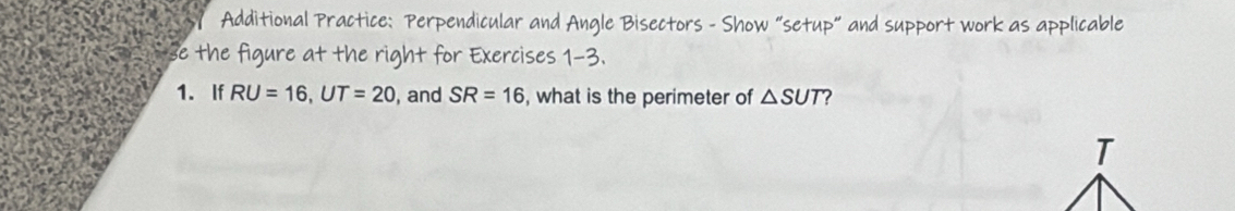 Additional Practice: Perpendicular and Angle Bisectors - Show “setup" and support work as applicable 
se the figure at the right for Exercises 1-3. 
1. If RU=16, UT=20 , and SR=16 , what is the perimeter of △ SUT 2
T