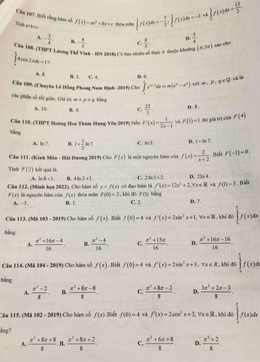 Câu 107, Biết rằng hàm số f(x)=ax^2+bx+e thỏa mãn ∈tlimits _0^(1f(x)dx=-frac 7)2,∈tlimits _0^(1f(x)dx=-2
và ∈tlimits _0^1f(x)dx=frac 13)2.
Tinh a+b+c
A. - 3/4 . B, - 4/3 .
C.  4/3 ·
D.  3/4 ·
Câu 108. (THPT Lương Thế Vinh - HN 2018).Có bao nhiêu số thực 6 thuộc khoảng (π ;3π ) sao cho
∈tlimits _(π)^h4cos 2xdx=1 ?
A. 8. B. 2. C. 4. D. 6.
Câu 109, (Chuyên Lê Hồng Phong Nam Định -2019) Cho ∈tlimits _1^(2e^3x-1)dx=m(e^p-e^q) với m,p,q∈ Q và là
các phân số tối giản. Giá trị m+p+q bằng
A. 10 , B. 6 . C.  22/3 .
D. 8 .
Câu 110. (THPT Hoàng Hoa Thám Hưng Yên 2019) Nếu F'(x)= 1/2x-1  và F(1)=1 thì giá trị của F(4)
bằng
A. ln 7. B. 1+ 1/2 ln 7. C. In 3.
D. 1+ln 7.
Câu 111. (Kinh Môn - Hải Dương 2019) Cho F(x) là một nguyên hàm của f(x)= 2/x+2 . Biết F(-1)=0.
Tính F(2) kết quả là.
A. ln 8+1. B. 1 Ir 2+1. C. 2ln 3+2. D. 2 ln 4 .
Câu 112. (Minh họa 2022). Cho hàm số y=f(x) có đạo hàm là f'(x)=12x^2+2,forall x∈ R và f(1)=3. Biết
F(x) là nguyên hàm của f(x) thỏa mãn F(0)=2 , khi đó F(1) bằng
A. -3. B. 1. C. 2.
D. 7.
Câu 113. (Mã 103 - 2019)  Cho hàm số f(x). Biết f(0)=4 và f'(x)=2sin^2x+1,forall x∈ R , khi đó ∈tlimits _0^((frac π)4)f(x)dx
bằng
A.  (π^2+16π -4)/16 . B.  (π^2-4)/16 . C.  (π^2+15π )/16 . D.  (π^2+16π -16)/16 .
Câu 114. (Mã 104-2019) Cho hàm số f(x). Biết f(0)=4 và f'(x)=2sin^2x+3,forall x∈ R , khi đó ∈tlimits _0^((frac π)4)f(x)dx
bằng
A.  (π^2-2)/8 . B.  (π^2+8π -8)/8 . C.  (π^2+8π -2)/8 . D.  (3π^2+2π -3)/8 .
Câu 115. (Mã 1 102-2 2019)  Cho hàm số f(x).Biết f(0)=4 và f'(x)=2cos^2x+3,forall x∈ R , khi đó ∈tlimits _0^((frac π)4)f(x)dx
ằng?
A.  (π^2+8π +8)/8  B.  (π^2+8π +2)/8 . C.  (π^2+6π +8)/8 . D.  (π^2+2)/8 .