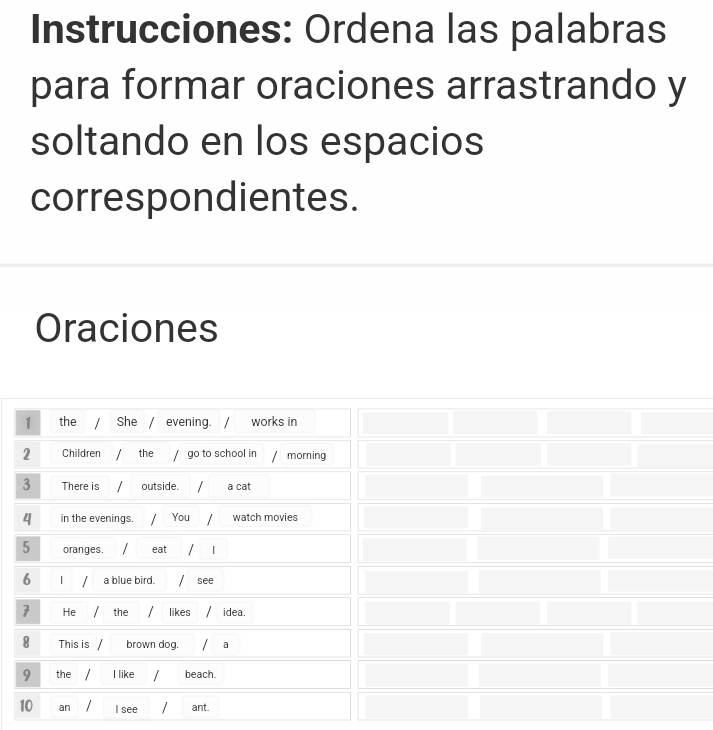 Instrucciones: Ordena las palabras 
para formar oraciones arrastrando y 
soltando en los espacios 
correspondientes. 
Oraciones 
1 the / She 1 evening. / works in 
2 Children the / go to school in morning 
3 There is outside. a cat 
4 in the evenings. You watch movies 
5 oranges. eat I 
6 1 a blue bird. / see 
7 He the likes idea. 
8 This is / brown dog./ a 
9 the I like / beach. 
10 an I see ant.