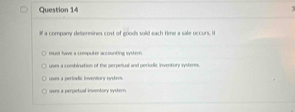 If a company determines cost of goods sold each time a sale occurs, it
must have a computer accounting system.
uses a combination of the perpetual and periodic inventory systems.
uses a periodic inventory system.
uses a perpetual inventory system.