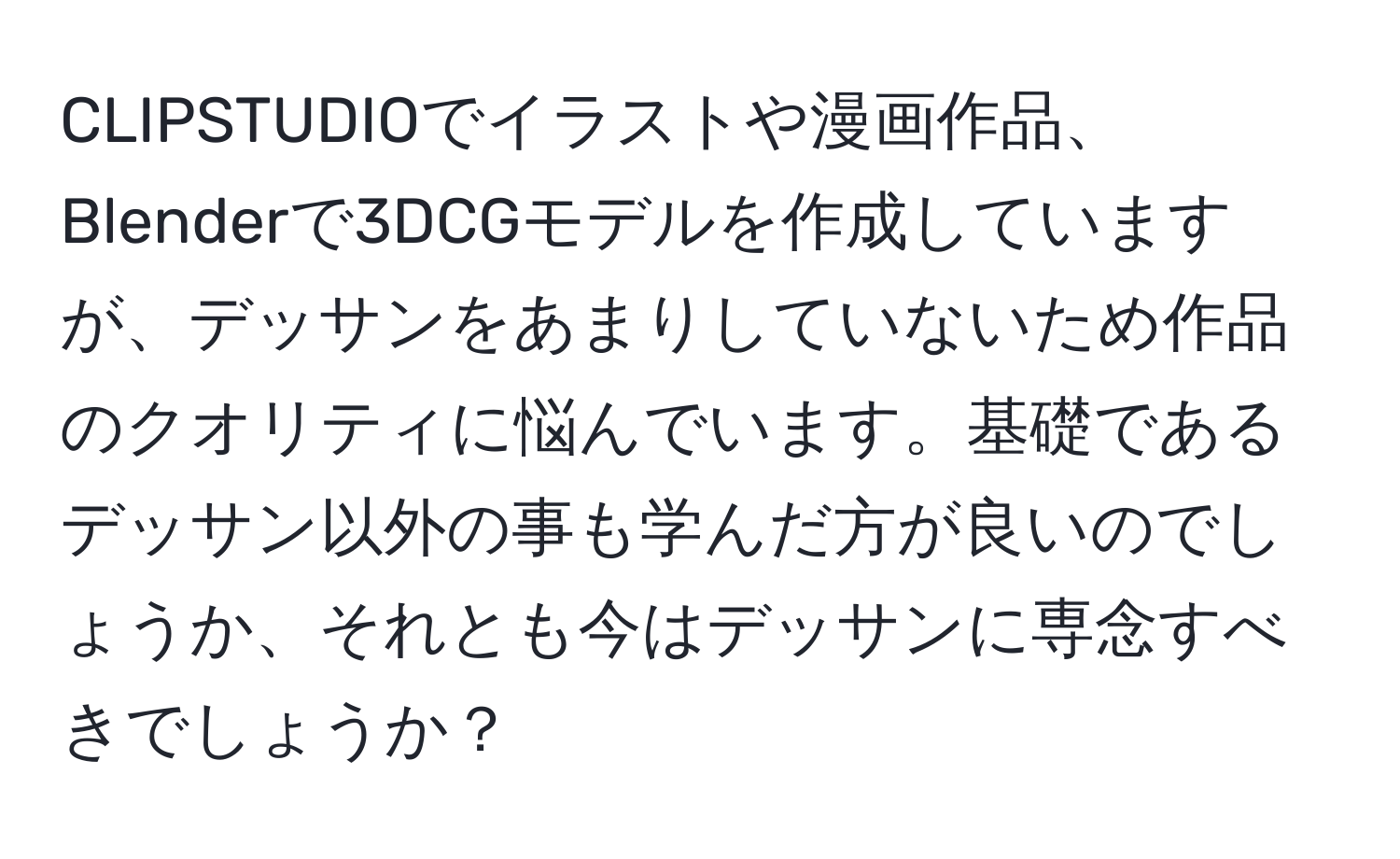 CLIPSTUDIOでイラストや漫画作品、Blenderで3DCGモデルを作成していますが、デッサンをあまりしていないため作品のクオリティに悩んでいます。基礎であるデッサン以外の事も学んだ方が良いのでしょうか、それとも今はデッサンに専念すべきでしょうか？