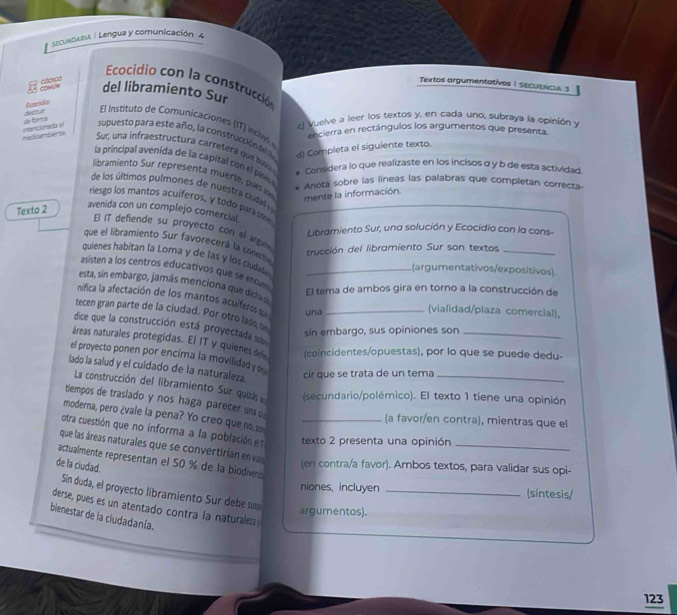 sEcUNDAR / Lengua y comunicación 4
Ecocidio con la construcción
= = Co  cáorco
Textos argumentativos I secuenci 3
del libramiento Sur
Ecneidin
el Vuelve a leer los textos y, en cada uno, subraya la opinión y
dr bm destoun El Instituto de Comunicaciones (IT) invs
encierra en rectángulos los argumentos que presenta
medicemberse nencionada el supuesto para este año, la construcción d d) Completa el siguiente texto.
Sur, una infraestructura carretera que bui
la principal avenida de la capital con el pas
* Considera lo que realizaste en los incisos α y b de esta actividad.
libramiento Sur representa muerte, pues mente la información.
Anota sobre las líneas las palabras que completan correcta-
de los últimos pulmones de nuestra cudad 
riesgo los mantos acuíferos, y tódo para so
Texto 2
avenida con un complejo comercial.
E IT defiende su proyecto con el argm
Libramiento Sur, una solución y Ecocidio con la cons-
que el libramiento Sur favorecerá la com trucción del libramiento Sur son textos_
quienes habitan la Loma y de las y los cudela
(argumentativos/expositivos)
asisten a los centros educativos que se enum_
esta, sín embargo, jamás menciona que dicha 
El tema de ambos gira en torno a la construcción de
nifica la afectación de los mantos acuifer  e una
(vialidad/plaza comercial)。
tecen gran parte de la ciudad. Por otro lado u_
dice que la construcción está proyectada s
sin embargo, sus opiniones son
áreas naturales protegidas. El IT y quienes d (coincidentes/opuestas), por lo que se puede dedu
el proyecto ponen por encima la movilidad y 
lado la salud y el cuidado de la naturaleza.
cir que se trata de un tema
La construcción del libramiento Sur quizás (secundario/polémico). El texto 1 tiene una opinión
tlempos de traslado y nos haga parecer una 
moderna, pero ¿vale la pena? Yo creo que no, po
(a favor/en contra), mientras que el
otra cuestión que no informa a la población e texto 2 presenta una opinión_
que las áreas naturales que se convertirían en vas
actualmente representan el 50 % de la biodiver
de la ciudad.
(en contra/a favor). Ambos textos, para validar sus opi-
niones, incluyen _(síntesis/
Sín duda, el proyecto libramiento Sur debe sum
derse, pues es un atentado contra la naturalen
argumentos).
bienestar de la ciudadanía.
123