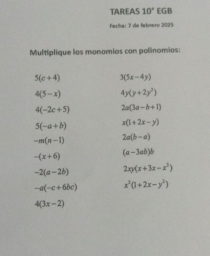 TAREAS 10° EGB
Fecha: 7 de febrero 2025
Multiplique los monomios con polinomios:
5(c+4)
3(5x-4y)
4(5-x)
4y(y+2y^2)
4(-2c+5)
2a(3a-b+1)
5(-a+b)
x(1+2x-y)
-m(n-1)
2a(b-a)
-(x+6)
(a-3ab)b
-2(a-2b)
2xy(x+3x-x^2)
-a(-c+6bc)
x^2(1+2x-y^2)
4(3x-2)