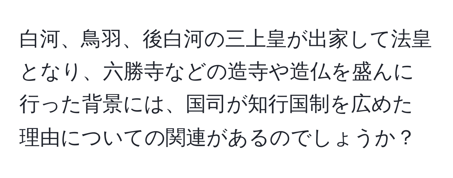 白河、鳥羽、後白河の三上皇が出家して法皇となり、六勝寺などの造寺や造仏を盛んに行った背景には、国司が知行国制を広めた理由についての関連があるのでしょうか？