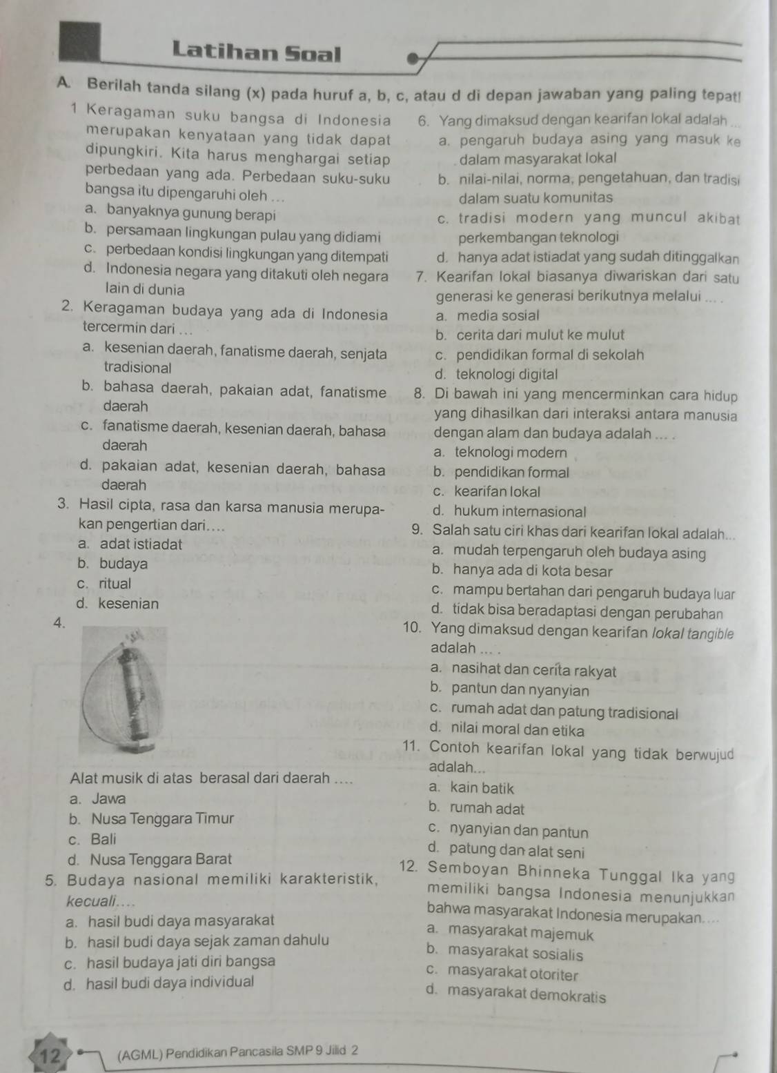 Latihan Soal
A. Berilah tanda silang (x) pada huruf a, b, c, atau d di depan jawaban yang paling tepat!
1 Keragaman suku bangsa di Indonesia 6. Yang dimaksud dengan kearifan lokal adalah .
merupakan kenyataan yang tidak dapat a. pengaruh budaya asing yang masuk ke
dipungkiri. Kita harus menghargai setiap dalam masyarakat lokal
perbedaan yang ada. Perbedaan suku-suku b. nilai-nilai, norma, pengetahuan, dan tradisi
bangsa itu dipengaruhi oleh ... dalam suatu komunitas
a. banyaknya gunung berapi c. tradisi modern yang muncul akibat
b. persamaan lingkungan pulau yang didiami
perkembangan teknologi
c. perbedaan kondisi lingkungan yang ditempati d. hanya adat istiadat yang sudah ditinggalkan
d. Indonesia negara yang ditakuti oleh negara 7. Kearifan lokal biasanya diwariskan dari satu
lain di dunia
generasi ke generasi berikutnya melalui ... .
2. Keragaman budaya yang ada di Indonesia a. media sosial
tercermin dari ...
b. cerita dari mulut ke mulut
a. kesenian daerah, fanatisme daerah, senjata c. pendidikan formal di sekolah
tradisional d. teknologi digital
b. bahasa daerah, pakaian adat, fanatisme 8. Di bawah ini yang mencerminkan cara hidup
daerah yang dihasilkan dari interaksi antara manusia
c. fanatisme daerah, kesenian daerah, bahasa dengan alam dan budaya adalah ... .
daerah a.teknologi modern
d. pakaian adat, kesenian daerah, bahasa b. pendidikan formal
daerah c. kearifan lokal
3. Hasil cipta, rasa dan karsa manusia merupa- d. hukum internasional
kan pengertian dari.... 9. Salah satu ciri khas dari kearifan lokal adalah..
a. adat istiadat a. mudah terpengaruh oleh budaya asing
b. budaya b. hanya ada di kota besar
c. ritual c. mampu bertahan dari pengaruh budaya luar
d. kesenian d. tidak bisa beradaptasi dengan perubahan
4.
10. Yang dimaksud dengan kearifan lokal tangible
adalah
a. nasihat dan ceríta rakyat
b. pantun dan nyanyian
c. rumah adat dan patung tradisional
d. nilai moral dan etika
11. Contoh kearifan lokal yang tidak berwujud
adalah...
Alat musik di atas berasal dari daerah .... a. kain batik
a. Jawa b. rumah adat
b. Nusa Tenggara Timur c. nyanyian dan pantun
c. Bali d. patung dan alat seni
d. Nusa Tenggara Barat 12. Semboyan Bhinneka Tunggal Ika yang
5. Budaya nasional memiliki karakteristik, memiliki bangsa Indonesia menunjukkan
kecuali.... bahwa masyarakat Indonesia merupakan....
a. hasil budi daya masyarakat a. masyarakat majemuk
b. hasil budi daya sejak zaman dahulu
b. masyarakat sosialis
c. hasil budaya jati diri bangsa
c.masyarakat otoriter
d. hasil budi daya individual
d. masyarakat demokratis
12 (AGML) Pendidikan Pancasila SMP 9 Jilid 2