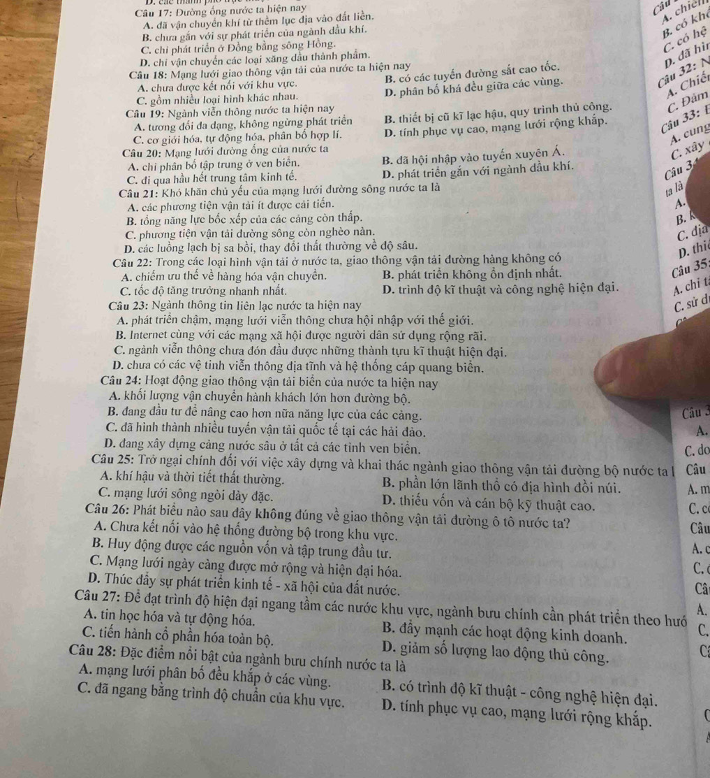 Đường ống nước ta hiện nay
Câu
A. dã vận chuyển khí từ thêm lục địa vào đất liền.
A. chiell
B. chưa gắn với sự phát triển của ngành đầu khí.
B. có kh
C. chỉ phát triển ở Đồng bằng sông Hồng.
C. có hệ
D. chi vận chuyển các loại xăng dầu thành phẩm.
Câu 32: N D. đã hì
Câu 18: Mạng lưới giao thông vận tải của nước ta hiện nay
B. có các tuyến đường sắt cao tốc.
A. chưa được kết nối với khu vực.
C. gồm nhiều loại hình khác nhau.
A. Chiế
Câu 19: Ngành viễn thông nước ta hiện nay D. phân bố khá đều giữa các vùng.
A. tương đối đa dạng, không ngừng phát triển B. thiết bị cũ kĩ lạc hậu, quy trình thủ công. C. Đảm
Câu 33: 1
C. cơ giới hóa, tự động hóa, phân bố hợp lí.
A. cung
Câu 20: Mạng lưới dường ống của nước ta D. tính phục vụ cao, mạng lưới rộng khắp.
A. chỉ phân bố tập trung ở ven biển. B. đã hội nhập vào tuyến xuyên Á.
C. xây
C. đi qua hầu hết trung tâm kinh tế. D. phát triển gắn với ngành dầu khí.
Câu 3
Câu 21: Khó khăn chủ yếu của mạng lưới đường sông nước ta là
ta là
A. các phương tiện vận tải ít được cải tiến.
A.
B. tổng năng lực bốc xếp của các cảng còn thấp. B. k
C. phương tiện vận tải đường sông còn nghèo nàn.
C. địa
D. các luồng lạch bị sa bồi, thay đổi thất thường về độ sâu.
D. thi
Câu 22: Trong các loại hình vận tải ở nước ta, giao thông vận tải đường hàng không có
A. chiếm ưu thế về hàng hóa vận chuyển. B. phát triển không ổn định nhất.
Câu 35:
C. tốc độ tăng trưởng nhanh nhất. D. trình độ kĩ thuật và công nghệ hiện đại. A. chi t
Câu 23: Ngành thông tin liên lạc nước ta hiện nay
C. sử đi
A. phát triển chậm, mạng lưới viễn thông chưa hội nhập với thế giới.
B. Internet cùng với các mạng xã hội được người dân sử dụng rộng rãi.
C. ngành viễn thông chưa đón đầu được những thành tựu kĩ thuật hiện đại.
D. chưa có các vệ tinh viễn thông địa tĩnh và hệ thống cáp quang biển.
Câu 24: Hoạt động giao thông vận tải biển của nước ta hiện nay
A. khối lượng vận chuyển hành khách lớn hơn đường bộ.
B. đang đầu tư để nâng cao hơn nữa năng lực của các cảng.
Câu 3
C. đã hình thành nhiều tuyến vận tải quốc tế tại các hải đảo.
A.
D. đang xây dựng cảng nước sâu ở tất cả các tỉnh ven biển.
C. do
Câu 25: Trở ngại chính đối với việc xây dựng và khai thác ngành giao thông vận tải dường bộ nước ta là Câu
A. khí hậu và thời tiết thất thường. B. phần lớn lãnh thổ có địa hình đồi núi. A. m
C. mạng lưới sông ngòi dày đặc. D. thiếu vốn và cán bộ kỹ thuật cao.
C. c
Câu 26: Phát biểu nào sau dây không đúng về giao thông vận tải đường ô tô nước ta?
A. Chưa kết nối vào hệ thống đường bộ trong khu vực. Câu
B. Huy động được các nguồn vốn và tập trung đầu tư. A. c
C. Mạng lưới ngày càng được mở rộng và hiện đại hóa.
C. 
D. Thúc đầy sự phát triển kinh tế - xã hội của đất nước.
Câ
A.
Câu 27: Để đạt trình độ hiện đại ngang tầm các nước khu vực, ngành bưu chính cần phát triển theo hướ C.
A. tin học hóa và tự động hóa. B. đầy mạnh các hoạt động kinh doanh.
C. tiến hành cổ phần hóa toàn bộ. D. giảm số lượng lao động thủ công.
C
Câu 28: Đặc điểm nổi bật của ngành bưu chính nước ta là
A. mạng lưới phân bố đều khắp ở các vùng.  B. có trình độ kĩ thuật - công nghệ hiện đại.
C. đã ngang bằng trình độ chuẩn của khu vực. D. tính phục vụ cao, mạng lưới rộng khắp.