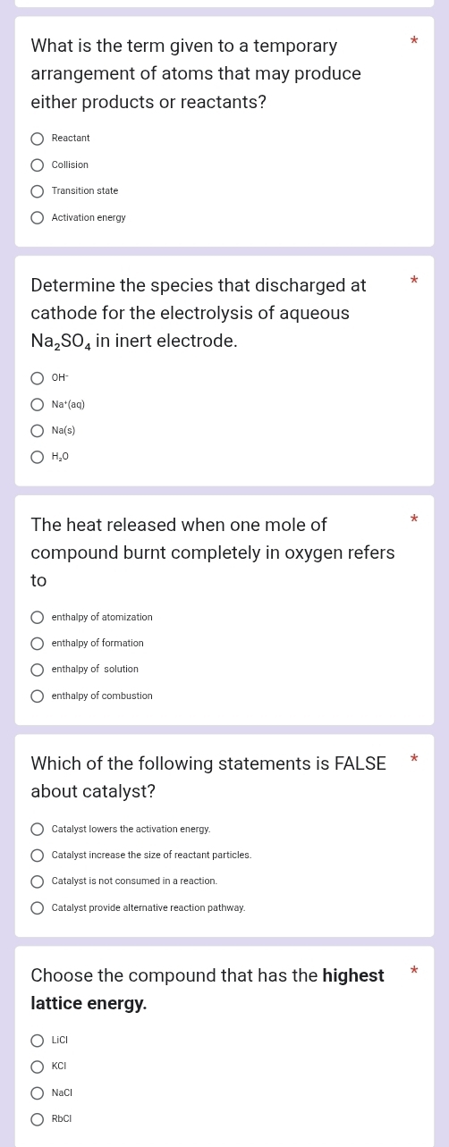 What is the term given to a temporary
arrangement of atoms that may produce
either products or reactants?
Reactant
Collision
Transition state
Activation energy
Determine the species that discharged at
cathode for the electrolysis of aqueous
Na_2SO_4 in inert electrode.
OH^-
Na^+(aq)
Na(s)
H_2O
The heat released when one mole of
compound burnt completely in oxygen refers
to
enthalpy of atomization
enthalpy of formation
enthalpy of solution
enthalpy of combustion
Which of the following statements is FALSE
about catalyst?
Catalyst lowers the activation energy
Catalyst increase the size of reactant particles.
Catalyst provide alternative reaction pathway.
Choose the compound that has the highest
lattice energy.
LiCl
KCI
NaCl
RbCl