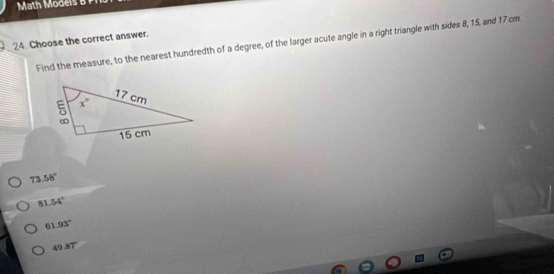 Math Models B
24. Choose the correct answer.
Find the measure, to the nearest hundredth of a degree, of the larger acute angle in a right triangle with sides 8, 15, and 17 cm
73.58°
81 54°
61.93°
49.87°