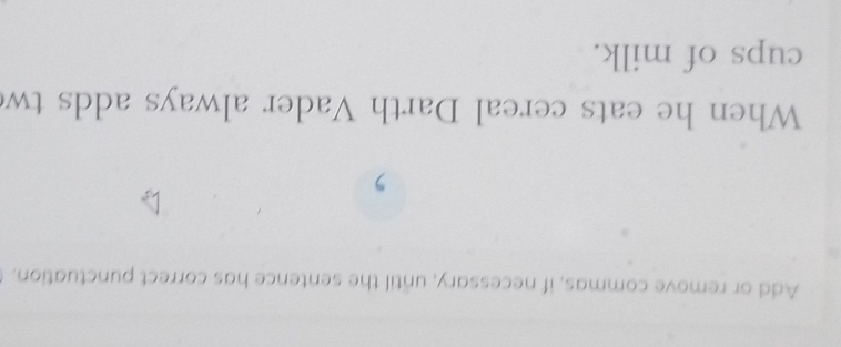 Add or remove commas, if necessary, until the sentence has correct punctuation. 
, 
When he eats cereal Darth Vader always adds tw 
cups of milk.