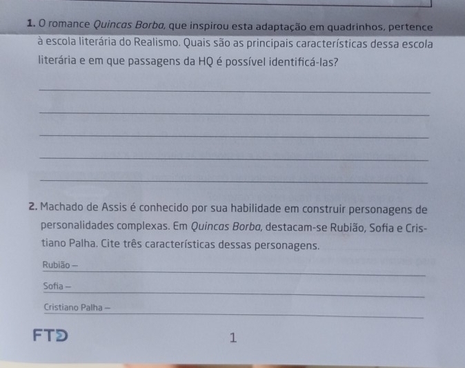 romance Quincas Borba, que inspirou esta adaptação em quadrinhos, pertence 
à escola literária do Realismo. Quais são as principais características dessa escola 
literária e em que passagens da HQ é possível identificá-las? 
_ 
_ 
_ 
_ 
_ 
2. Machado de Assis é conhecido por sua habilidade em construir personagens de 
personalidades complexas. Em Quincas Borba, destacam-se Rubião, Sofia e Cris- 
tiano Palha. Cite três características dessas personagens. 
_ 
Rubião — 
_ 
Sofia - 
_ 
Cristiano Palha - 
FTD 1