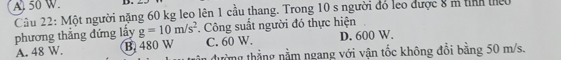 A) 50 W. D.
Câu 22: Một người nặng 60 kg leo lên 1 cầu thang. Trong 10 s người đó leo được 8 m tinh theo
phương thắng đứng lấy g=10m/s^2. Công suất người đó thực hiện
A. 48 W. C. 60 W. D. 600 W.
B 480 W
đường thẳng nằm ngang với vận tốc không đổi bằng 50 m/s.