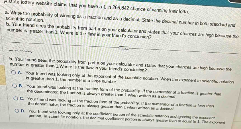 A state lottery website claims that you have a 1 in 266, 842 chance of winning their lotto.
a. Write the probability of winning as a fraction and as a decimal. State the decimal number in both standard and scientific notation
b. Your friend sees the probability from part a on your calculator and states that your chances are high because the
number is greater than 1. Where is the flaw in your friend's conclusion?
b. Your friend sees the probability from part a on your calculator and states that your chances are high because the
number is greater than 1.Where is the flaw in your friend's conclusion?
A. Your friend was looking only at the exponent of the scientific notation. When the exponent in scientific notation
is greater than 1, the number is a large number.
B. Your friend was looking at the fraction form of the probability. If the numerator of a fraction is greater than
the denominator, the fraction is always greater than 1 when written as a decimal.
C. Your friend was looking at the fraction form of the probability. If the numerator of a fraction is less than
the denominator, the fraction is always greater than 1 when written as a decimal.
D. Your friend was looking only at the coefficient portion of the scientific notation and ignoring the exponent
portion. In scientific notation, the decimal coefficient portion is always greater than or equal to 1. The exponent