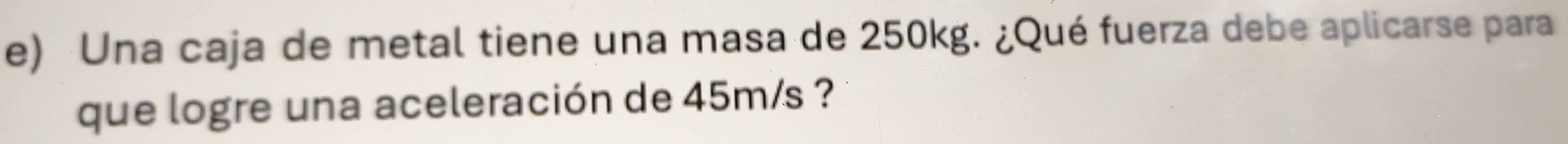 Una caja de metal tiene una masa de 250kg. ¿Qué fuerza debe aplicarse para 
que logre una aceleración de 45m/s ?