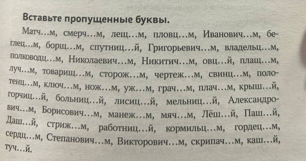 Вставьте πропушенные буквы. 
Матч…м, смерч…м, лешц…м, пловц…м, Иванович…м, бе- 
глец…м, боршц…м, снутниц.й, Γригорьевич.м, владельц.м, 
лίолιίκовоηдцем, Николаевич.м, Ниκитич.м, овц.й, плац.м, 
луч.М, товариш..М, сторож.М, чертеж..М, свинц..М, поло- 
тенц..М, клююч.М, нож..м, уж..М, грач..М, плач..М, крыишц..й, 
горчиц..й, больниц..й, лисиц..й, мельниц..й, Александро- 
вич..м, Борисович..м, манеж..м, мяч.м, Лёш..й, Паш..й, 
Дашй, стриж…м, работниц.й, кормильц.м, гордец.м, 
сердц.м, Степанович.м, Викторович.м, скрипач.м, каш..й, 
тyч...й.