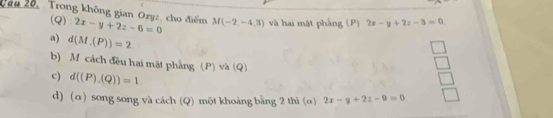 Câu 20, Trong không gian Oryz, cho điểm M(-2,-4,3) và hai mặt phẳng (P) 2x-y+2z-3=0. 
(Q) 2x-y+2z-6=0
a) d(M,(P))=2
b) M cách đều hai mặt phẳng (P) và (Q)
c) d((P),(Q))=1
d) (α) song song và cách (Q) một khoảng bằng 2 thì (α) 2x-y+2z-9=0