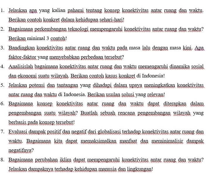 Jelaskan apa yang kalian pahami tentang konsep konektivitas antar ruang dan waktu. 
Berikan contoh konkret dalam kehidupan sehari-hari! 
2. Bagaimana perkembangan teknologi mempengaruhi konektivitas antar ruang dan waktu? 
Berikan minimal 3 contoh! 
3. Bandingkan konektivitas antar ruang dan waktu pada masa lalu dengan masa kini. Apa 
faktor-faktor yang menyebabkan perbedaan tersebut? 
4. Analisislah bagaimana konektivitas antar ruang dan waktu memengaruhi dinamika sosial 
dan ekonomi suatu wilayah. Berikan contoh kasus konkret di Indonesia! 
5. Jelaskan potensi dan tantangan yang dihadapi dalam upaya meningkatkan konektivitas 
antar ruang dan waktu di Indonesia. Berikan usulan solusi yang relevan! 
6. Bagaimana konsep konektivitas antar ruang dan waktu dapat diterapkan dalam 
pengembangan suatu wilayah? Buatlah sebuah rencana pengembangan wilayah yang 
berbasis pada konsep tersebut! 
7. Evaluasi dampak positif dan negatif dari globalisasi terhadap konektivitas antar ruang dan 
waktu. Bagaimana kita dapat memaksimalkan manfaat dan meminimalisir dampak 
negatifnya? 
8. Bagaimana perubahan iklim dapat mempengaruhi konektivitas antar ruang dan waktu? 
Jelaskan dampaknya terhadap kehidupan manusia dan lingkungan!