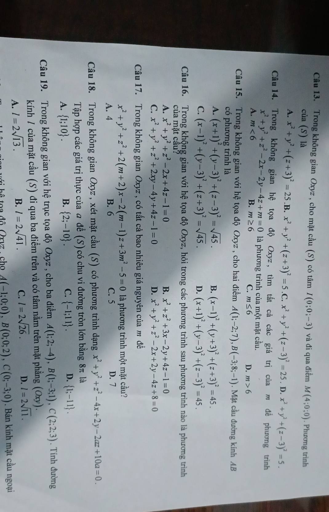 Trong không gian Oxyz , cho mặt cầu (S) có tâm I(0;0;-3) và đi qua điểm M(4;0;0). Phương trình
của (S) là
A. x^2+y^2+(z+3)^2=25 .B. x^2+y^2+(z+3)^2=5 .C. x^2+y^2+(z-3)^2=25. D. x^2+y^2+(z-3)^2=5.
Câu14. Trong không gian hệ tọa độ Oxyz, tìm tất cả các giá trị của m để phương trình
x^2+y^2+z^2-2x-2y-4z+m=0 là phương trình của một mặt cầu.
A. m<6</tex>
B. m≥ 6 C. m≤ 6
D. m>6
Câu 15. Trong không gian với hệ tọa độ Oxyz , cho hai điểm A(1;-2;7),B(-3;8;-1). Mặt cầu đường kính AB
có phương trình là
A. (x+1)^2+(y-3)^2+(z-3)^2=sqrt(45). B. (x-1)^2+(y+3)^2+(z+3)^2=45.
C. (x-1)^2+(y-3)^2+(z+3)^2=sqrt(45). D. (x+1)^2+(y-3)^2+(z-3)^2=45.
Câu 16. Trong khộng gian với hệ tọa độ Oxyz, hỏi trong các phương trình sau phương trình nào là phương trình
của mặt cầu?
A. x^2+y^2+z^2-2x+4z-1=0 B. x^2+z^2+3x-2y+4z-1=0
C. x^2+y^2+z^2+2xy-4y+4z-1=0 D. x^2+y^2+z^2-2x+2y-4z+8=0
Câu 17. Trong không gian Oxyz , có tất cả bao nhiêu giá nguyên của m đề
x^2+y^2+z^2+2(m+2)x-2(m-1)z+3m^2-5=0 là phương trình một mặt cầu?
A. 4 B. 6 C. 5 D. 7
Câu 18. Trong không gian Oxyz, xét mặt cầu (S) có phương trình dạng x^2+y^2+z^2-4x+2y-2az+10a=0.
Tập hợp các giá trị thực của  để (S)có chu vi đường tròn lớn bằng 8π là
B.
A.  1;10 .  2;-10 .
C.  -1;11 . D.  1;-11 .
Câu 19. Trong không gian với hệ trục tọa độ Oxyz , cho ba điểm A(1;2;-4),B(1;-3;1),C(2;2;3). Tính đường
kính / của mặt cầu (S) đi qua ba điểm trên và có tâm nằm trên mặt phẳng (Oxy).
A. l=2sqrt(13).
D.
B. l=2sqrt(41). C. l=2sqrt(26). l=2sqrt(11).
t a  đô  Orvz  ch A(-1;0;0),B(0;0;2),C(0;-3;0). Bán kính mặt cầu ngoại