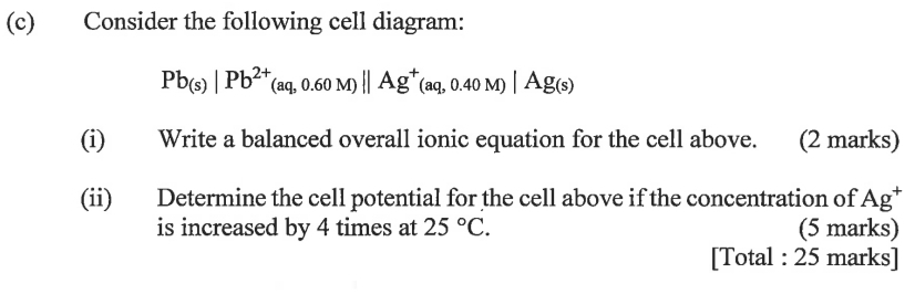 Consider the following cell diagram:
Pb_(s)|Pb^(2+)(aq,0.60M)||Ag^+(aq,0.40M)|Ag_(s)
(i) Write a balanced overall ionic equation for the cell above. (2 marks) 
(ii) Determine the cell potential for the cell above if the concentration of Ag^+
is increased by 4 times at 25°C. (5 marks) 
[Total : 25 marks]