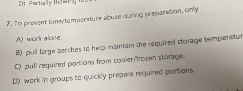 Partially thawing fo
7. To prevent time/temperature abuse during preparation, only
A) work alone.
B) pull large batches to help maintain the required storage temperatur
C) pull required portions from cooler/frozen storage.
D) work in groups to quickly prepare required portions.