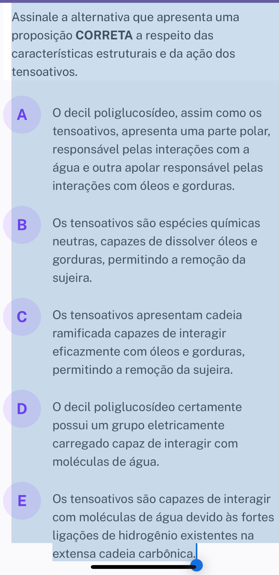 Assinale a alternativa que apresenta uma
proposição CORRETA a respeito das
características estruturais e da ação dos
tensoativos.
A O decil poliglucosídeo, assim como os
tensoativos, apresenta uma parte polar,
responsável pelas interações com a
água e outra apolar responsável pelas
interações com óleos e gorduras.
B Os tensoativos são espécies químicas
neutras, capazes de dissolver óleos e
gorduras, permitindo a remoção da
sujeira.
C Os tensoativos apresentam cadeia
ramificada capazes de interagir
eficazmente com óleos e gorduras,
permitindo a remoção da sujeira.
D O decil poliglucosídeo certamente
possui um grupo eletricamente
carregado capaz de interagir com
moléculas de água.
E Os tensoativos são capazes de interagir
com moléculas de água devido às fortes
ligações de hidrogênio existentes na
extensa cadeia carbônica.